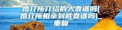 婚介所介绍的人靠谱吗(婚介所相亲到底靠谱吗)_重复