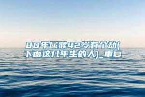 80年属猴42岁有个劫(下面这几年生的人)_重复