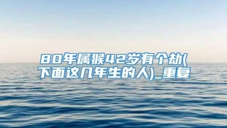 80年属猴42岁有个劫(下面这几年生的人)_重复