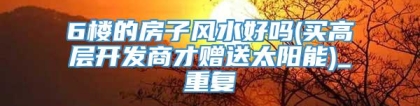 6楼的房子风水好吗(买高层开发商才赠送太阳能)_重复