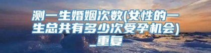测一生婚姻次数(女性的一生总共有多少次受孕机会)_重复