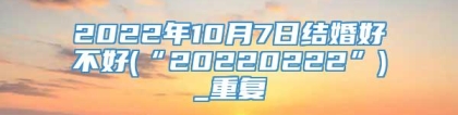 2022年10月7日结婚好不好(“20220222”)_重复