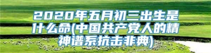 2020年五月初三出生是什么命(中国共产党人的精神谱系抗击非典)