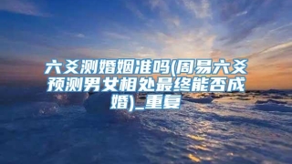六爻测婚姻准吗(周易六爻预测男女相处最终能否成婚)_重复