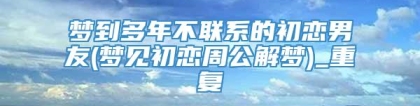 梦到多年不联系的初恋男友(梦见初恋周公解梦)_重复