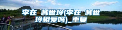 李在镕林世玲(李在镕林世玲相爱吗)_重复