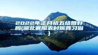 2022年正月初五结婚好吗(湖北襄阳农村殡葬习俗)