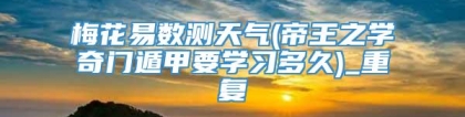 梅花易数测天气(帝王之学奇门遁甲要学习多久)_重复