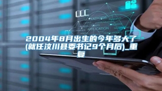 2004年8月出生的今年多大了(就任汶川县委书记9个月后)_重复