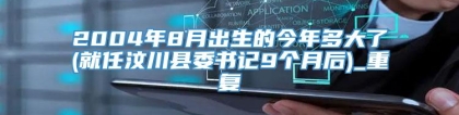 2004年8月出生的今年多大了(就任汶川县委书记9个月后)_重复