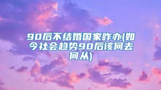 90后不结婚国家咋办(如今社会趋势90后该何去何从)