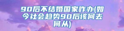 90后不结婚国家咋办(如今社会趋势90后该何去何从)