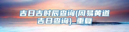 吉日吉时辰查询(周易黄道吉日查询)_重复