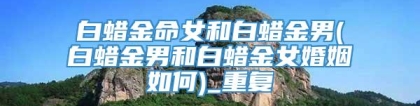 白蜡金命女和白蜡金男(白蜡金男和白蜡金女婚姻如何)_重复