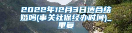 2022年12月3日适合结婚吗(事关社保经办时间)_重复