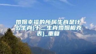 婚姻幸福的所属生肖是什么生肖(十二生肖婚姻相克表)_重复