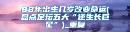 88年出生几岁改变命运(盘点足坛五大“逆生长巨星”)_重复