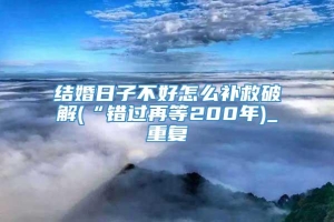 结婚日子不好怎么补救破解(“错过再等200年)_重复