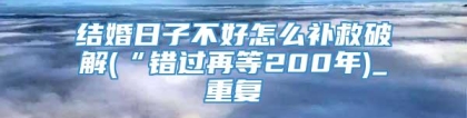 结婚日子不好怎么补救破解(“错过再等200年)_重复