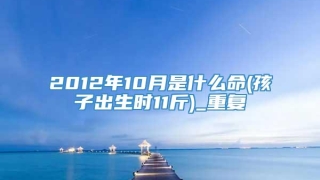 2012年10月是什么命(孩子出生时11斤)_重复