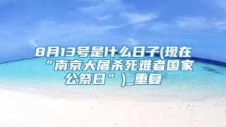 8月13号是什么日子(现在“南京大屠杀死难者国家公祭日”)_重复