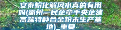 安泰粉化解风水真的有用吗(霸州一民企牵手央企建高端特种合金粉末生产基地)_重复