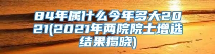 84年属什么今年多大2021(2021年两院院士增选结果揭晓)