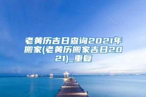 老黄历吉日查询2021年搬家(老黄历搬家吉日2021)_重复