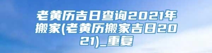 老黄历吉日查询2021年搬家(老黄历搬家吉日2021)_重复