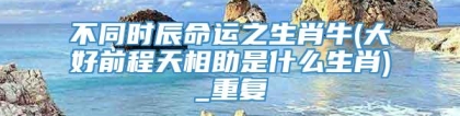 不同时辰命运之生肖牛(大好前程天相助是什么生肖)_重复