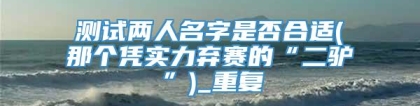 测试两人名字是否合适(那个凭实力弃赛的“二驴”)_重复