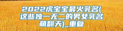 2022虎宝宝最火乳名(这些独一无二的男女乳名萌翻天)_重复