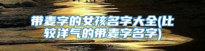 带麦字的女孩名字大全(比较洋气的带麦字名字)