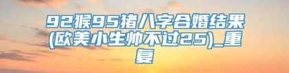 92猴95猪八字合婚结果(欧美小生帅不过25)_重复