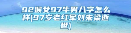 92猴女97牛男八字怎么样(97岁老红军刘朱梁逝世)