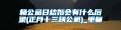 杨公忌日结婚会有什么后果(正月十三杨公忌)_重复