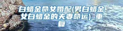 白蜡金命女婚配(男白蜡金女白蜡金的夫妻命运)_重复