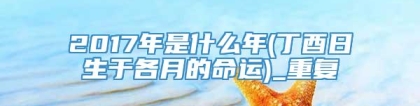 2017年是什么年(丁酉日生于各月的命运)_重复