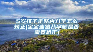 5岁孩子走路内八字怎么矫正(宝宝走路八字脚是否需要矫正)