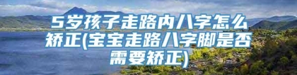 5岁孩子走路内八字怎么矫正(宝宝走路八字脚是否需要矫正)