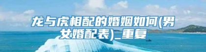 龙与虎相配的婚姻如何(男女婚配表)_重复