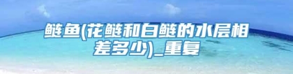 鲢鱼(花鲢和白鲢的水层相差多少)_重复
