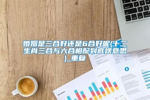 婚姻是三合好还是6合好呢(十二生肖三合与六合相配到底啥意思)_重复