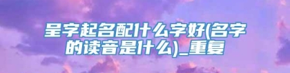 呈字起名配什么字好(名字的读音是什么)_重复