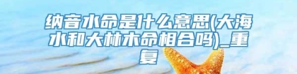 纳音水命是什么意思(大海水和大林木命相合吗)_重复