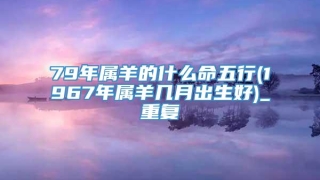 79年属羊的什么命五行(1967年属羊几月出生好)_重复