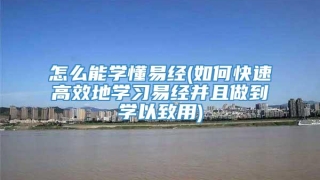 怎么能学懂易经(如何快速高效地学习易经并且做到学以致用)