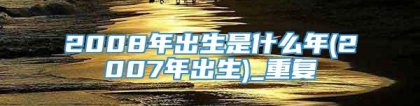 2008年出生是什么年(2007年出生)_重复