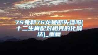 75兔和76龙是断头婚吗(十二生肖配对相克的化解法)_重复