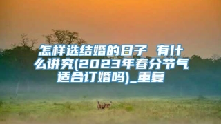 怎样选结婚的日子 有什么讲究(2023年春分节气适合订婚吗)_重复